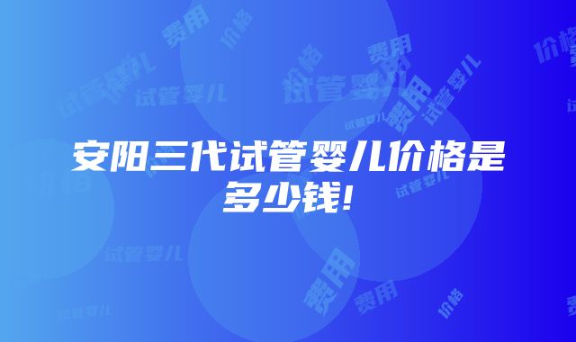 安阳三代试管婴儿价格是多少钱!