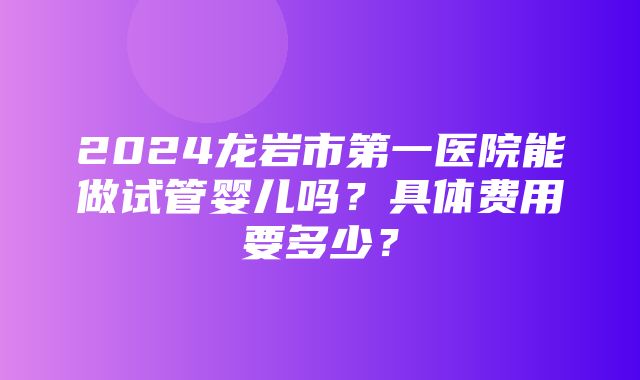 2024龙岩市第一医院能做试管婴儿吗？具体费用要多少？