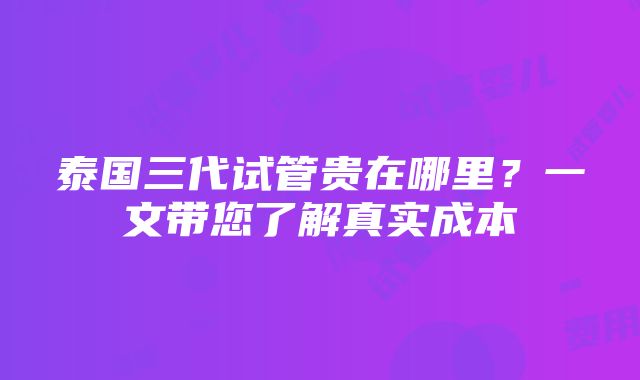 泰国三代试管贵在哪里？一文带您了解真实成本