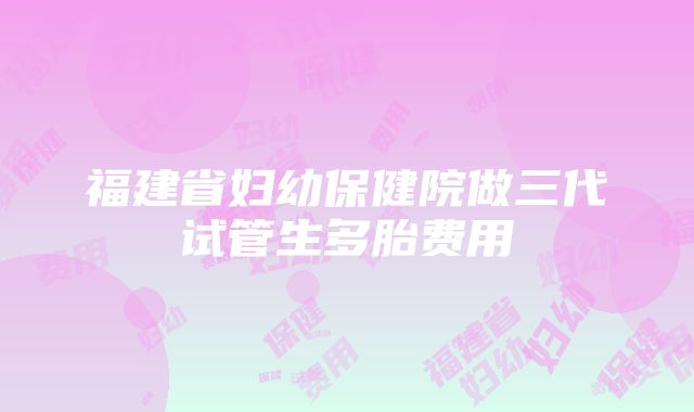 福建省妇幼保健院做三代试管生多胎费用