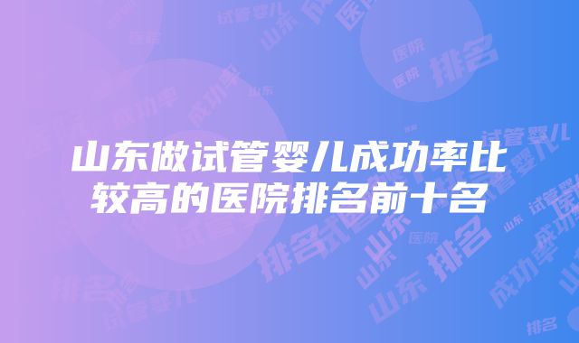 山东做试管婴儿成功率比较高的医院排名前十名