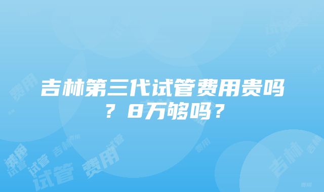 吉林第三代试管费用贵吗？8万够吗？