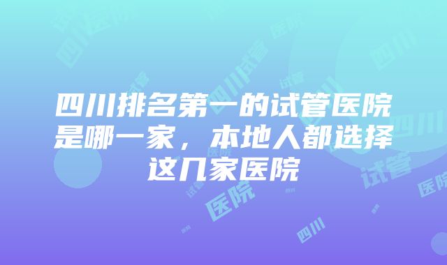 四川排名第一的试管医院是哪一家，本地人都选择这几家医院