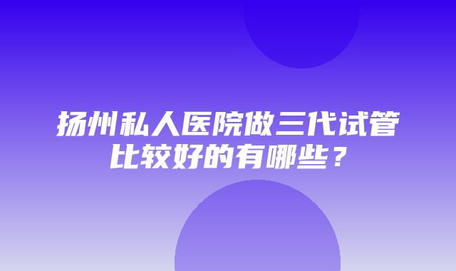 扬州私人医院做三代试管比较好的有哪些？