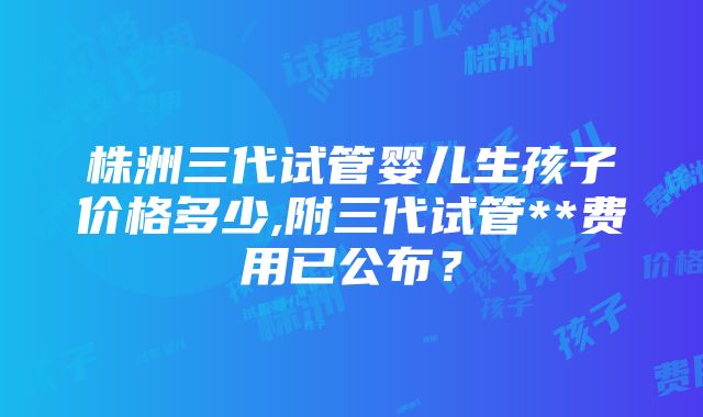 株洲三代试管婴儿生孩子价格多少,附三代试管**费用已公布？