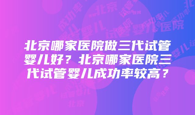 北京哪家医院做三代试管婴儿好？北京哪家医院三代试管婴儿成功率较高？