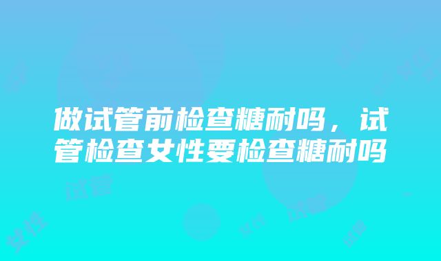 做试管前检查糖耐吗，试管检查女性要检查糖耐吗