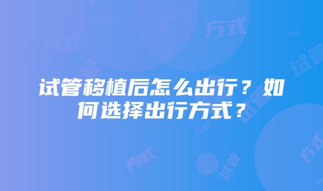 试管移植后怎么出行？如何选择出行方式？