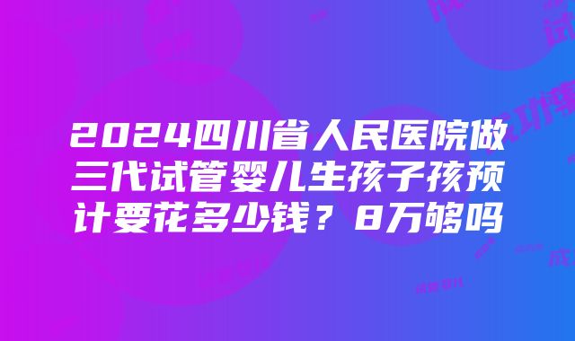 2024四川省人民医院做三代试管婴儿生孩子孩预计要花多少钱？8万够吗