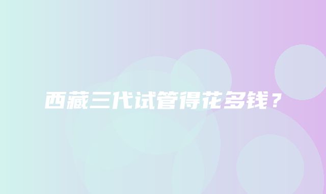 西藏三代试管得花多钱？