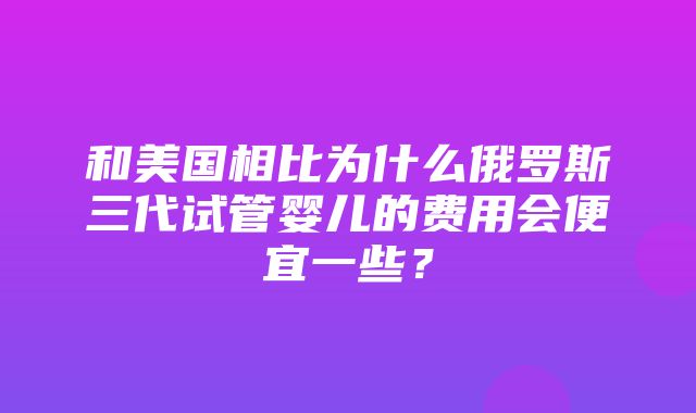 和美国相比为什么俄罗斯三代试管婴儿的费用会便宜一些？