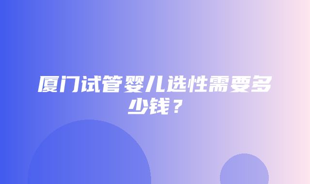 厦门试管婴儿选性需要多少钱？