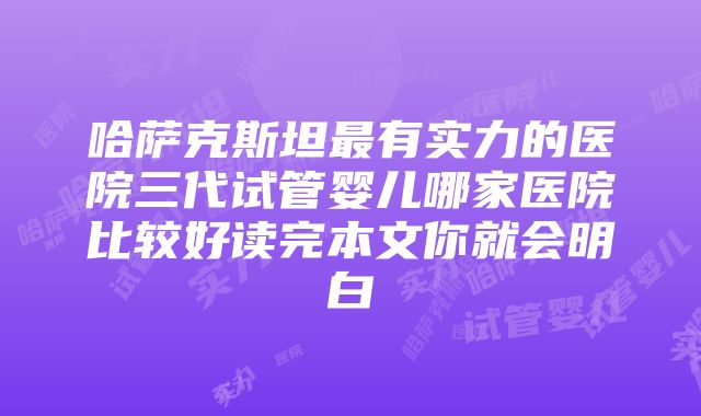 哈萨克斯坦最有实力的医院三代试管婴儿哪家医院比较好读完本文你就会明白