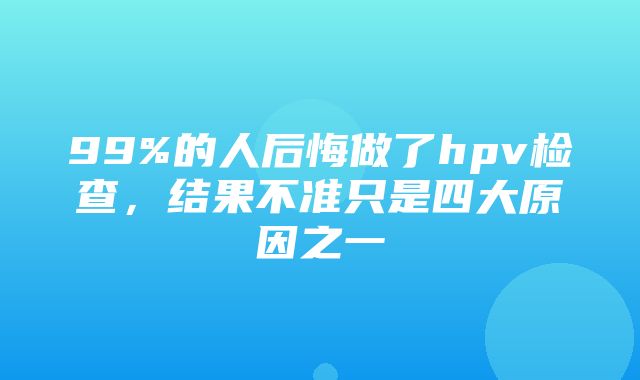 99%的人后悔做了hpv检查，结果不准只是四大原因之一