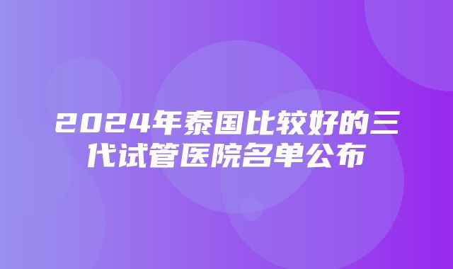 2024年泰国比较好的三代试管医院名单公布