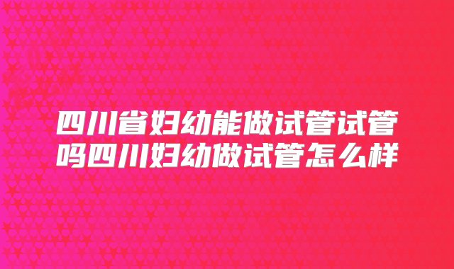 四川省妇幼能做试管试管吗四川妇幼做试管怎么样