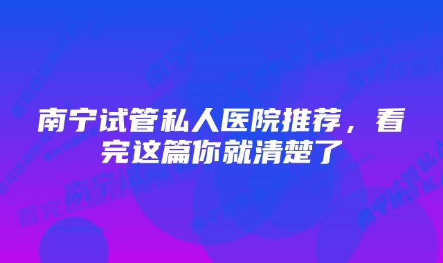 南宁试管私人医院推荐，看完这篇你就清楚了