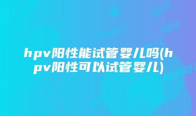 hpv阳性能试管婴儿吗(hpv阳性可以试管婴儿)