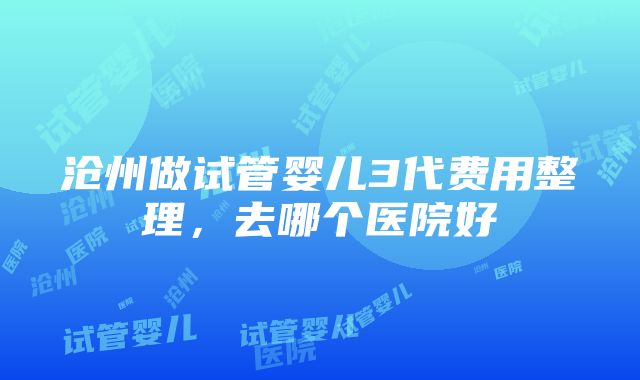 沧州做试管婴儿3代费用整理，去哪个医院好