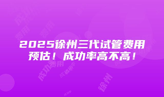 2025徐州三代试管费用预估！成功率高不高！