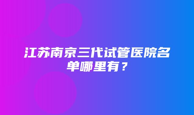 江苏南京三代试管医院名单哪里有？