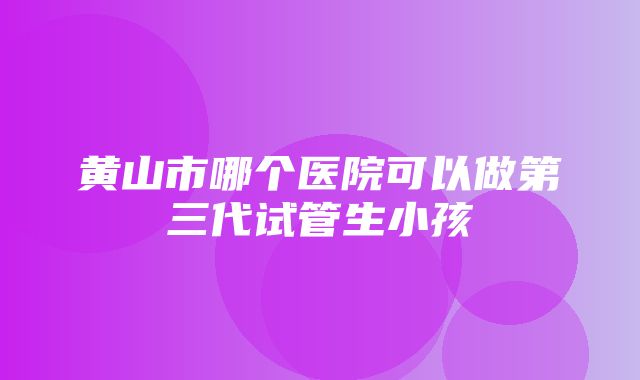 黄山市哪个医院可以做第三代试管生小孩