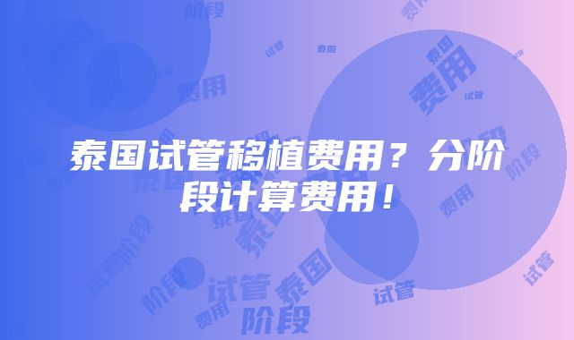 泰国试管移植费用？分阶段计算费用！