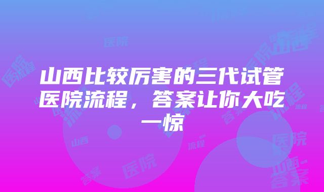 山西比较厉害的三代试管医院流程，答案让你大吃一惊