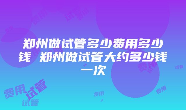 郑州做试管多少费用多少钱 郑州做试管大约多少钱一次