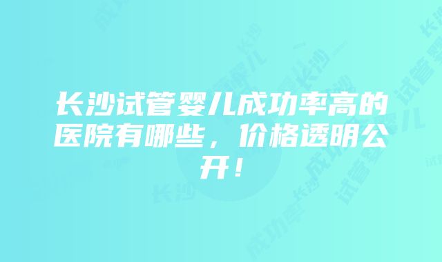 长沙试管婴儿成功率高的医院有哪些，价格透明公开！