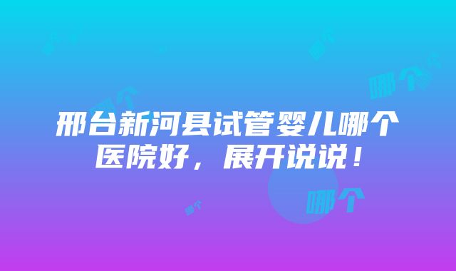 邢台新河县试管婴儿哪个医院好，展开说说！