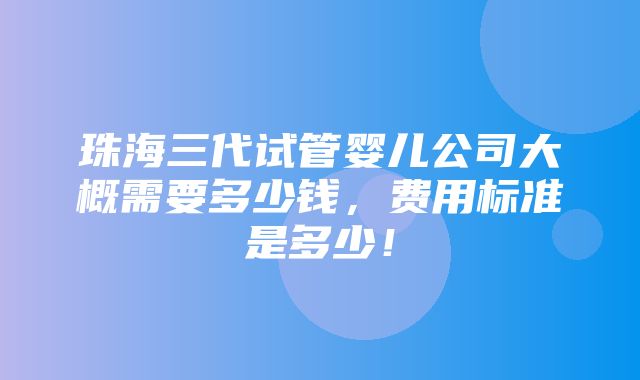 珠海三代试管婴儿公司大概需要多少钱，费用标准是多少！