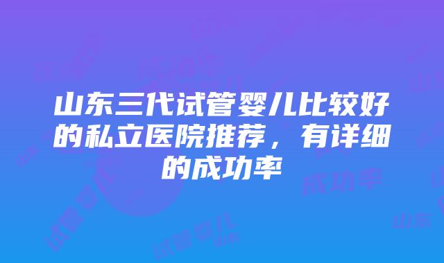 山东三代试管婴儿比较好的私立医院推荐，有详细的成功率