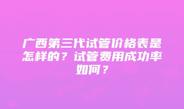 广西第三代试管价格表是怎样的？试管费用成功率如何？