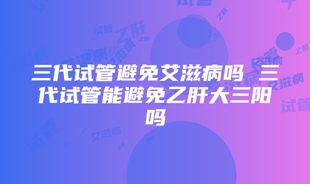 三代试管避免艾滋病吗 三代试管能避免乙肝大三阳吗