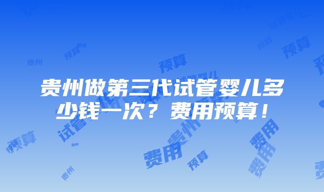 贵州做第三代试管婴儿多少钱一次？费用预算！