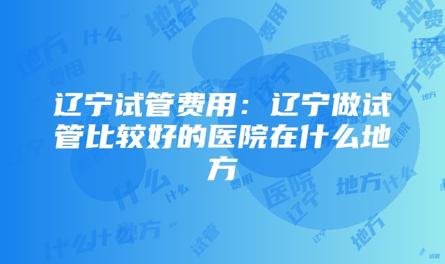 辽宁试管费用：辽宁做试管比较好的医院在什么地方