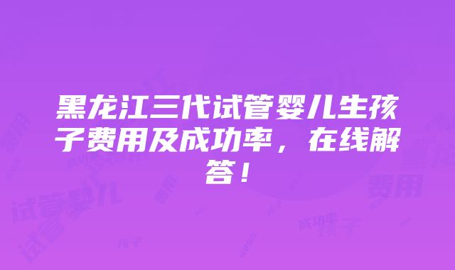 黑龙江三代试管婴儿生孩子费用及成功率，在线解答！