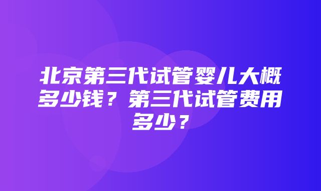 北京第三代试管婴儿大概多少钱？第三代试管费用多少？