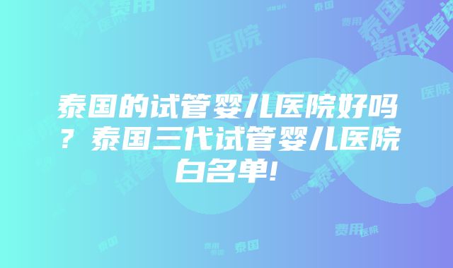 泰国的试管婴儿医院好吗？泰国三代试管婴儿医院白名单!