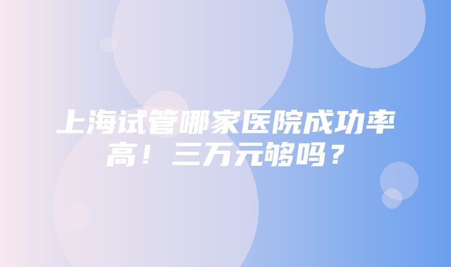 上海试管哪家医院成功率高！三万元够吗？