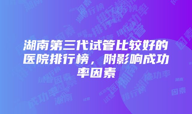 湖南第三代试管比较好的医院排行榜，附影响成功率因素