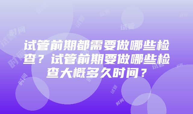 试管前期都需要做哪些检查？试管前期要做哪些检查大概多久时间？