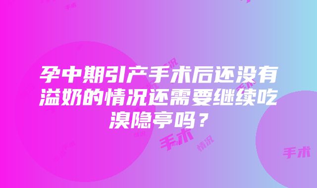 孕中期引产手术后还没有溢奶的情况还需要继续吃溴隐亭吗？