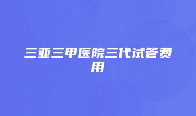 三亚三甲医院三代试管费用