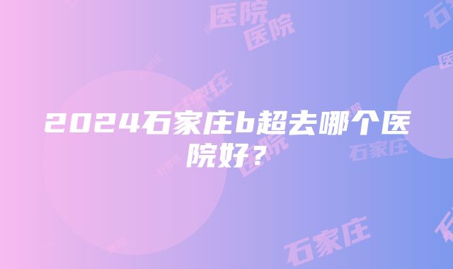 2024石家庄b超去哪个医院好？