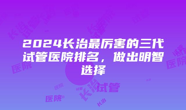 2024长治最厉害的三代试管医院排名，做出明智选择