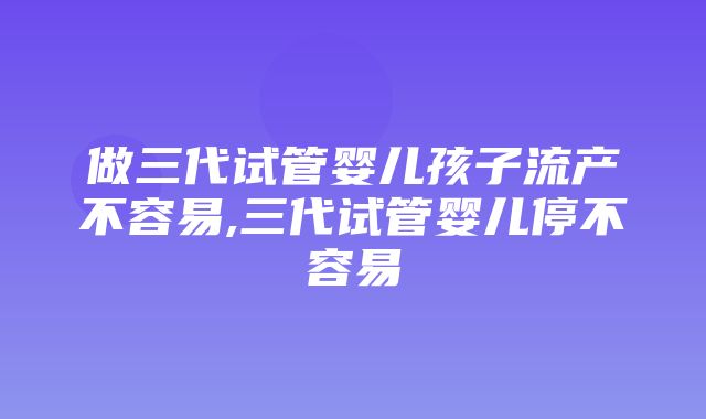 做三代试管婴儿孩子流产不容易,三代试管婴儿停不容易