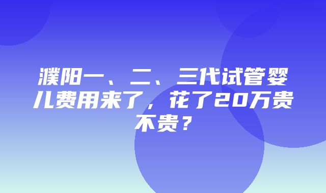 濮阳一、二、三代试管婴儿费用来了，花了20万贵不贵？