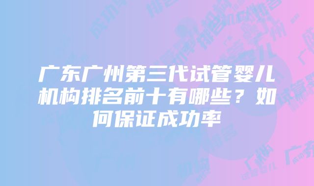 广东广州第三代试管婴儿机构排名前十有哪些？如何保证成功率